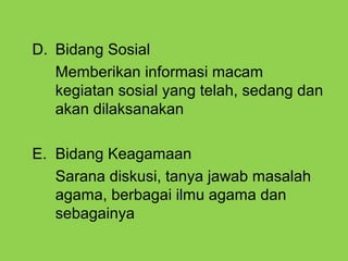 D. Bidang Sosial
Memberikan informasi macam
kegiatan sosial yang telah, sedang dan
akan dilaksanakan
E. Bidang Keagamaan
Sarana diskusi, tanya jawab masalah
agama, berbagai ilmu agama dan
sebagainya
 