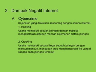 2. Dampak Negatif Internet
A. Cybercrime
Kejahatan yang dilakukan seseorang dengan sarana internet.
1. Hacking
Usaha memasuki sebuah jaringan dengan maksud
mengekplorasi ataupun mencari kelemahan sistem jaringan
2. Cracking
Usaha memasuki secara illegal sebuah jaringan dengan
maksud mencuri, mengubah atau menghancurkan file yang di
simpan pada jaringan tersebut
 