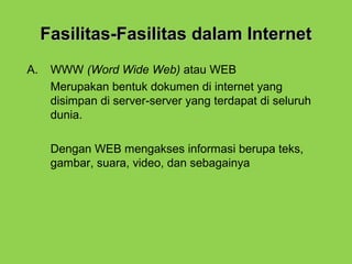 Fasilitas-Fasilitas dalam InternetFasilitas-Fasilitas dalam Internet
A. WWW (Word Wide Web) atau WEB
Merupakan bentuk dokumen di internet yang
disimpan di server-server yang terdapat di seluruh
dunia.
Dengan WEB mengakses informasi berupa teks,
gambar, suara, video, dan sebagainya
 