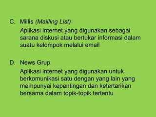 C. Millis (Mailling List)
Aplikasi internet yang digunakan sebagai
sarana diskusi atau bertukar informasi dalam
suatu kelompok melalui email
D. News Grup
Aplikasi internet yang digunakan untuk
berkomunikasi satu dengan yang lain yang
mempunyai kepentingan dan ketertarikan
bersama dalam topik-topik tertentu
 