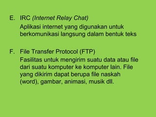 E. IRC (Internet Relay Chat)
Aplikasi internet yang digunakan untuk
berkomunikasi langsung dalam bentuk teks
F. File Transfer Protocol (FTP)
Fasilitas untuk mengirim suatu data atau file
dari suatu komputer ke komputer lain. File
yang dikirim dapat berupa file naskah
(word), gambar, animasi, musik dll.
 