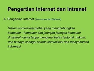 Pengertian Internet dan IntranetPengertian Internet dan Intranet
A. Pengertian Internet (Interconnected Network)
Sistem komunikasi global yang menghubungkan
komputer - komputer dan jaringan-jaringan komputer
di seluruh dunia tanpa mengenal batas teritorial, hukum,
dan budaya sebagai sarana komunikasi dan menyebarkan
informasi.
 
