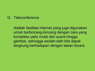 G. Teleconference
Adalah fasilitas internet yang juga digunakan
untuk berbincang-bincang dengan cara yang
kompleks yaitu mulai dari suara hingga
gambar, sehingga seolah-olah kita dapat
langsung berhadapan dengan lawan bicara
 