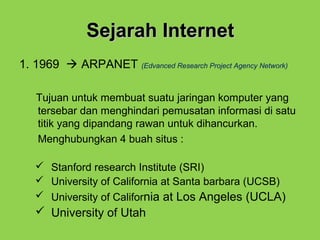 Sejarah InternetSejarah Internet
1. 1969  ARPANET (Edvanced Research Project Agency Network)
Tujuan untuk membuat suatu jaringan komputer yang
tersebar dan menghindari pemusatan informasi di satu
titik yang dipandang rawan untuk dihancurkan.
Menghubungkan 4 buah situs :
 Stanford research Institute (SRI)
 University of California at Santa barbara (UCSB)
 University of California at Los Angeles (UCLA)
 University of Utah
 