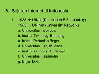 B. Sejarah Internet di Indonesia
1. 1983  UINet (Dr. Joseph F.P. Luhukay)
1983  UNINet (University Network)
a. Universitas Indonesia
b. Institut Teknologi Bandung
c. Institut Pertanian Bogor
d. Universitas Gadjah Mada
e. Institut Teknologi Surabaya
f. Universitas Hasanudin
g. Ditjen Dikti
 