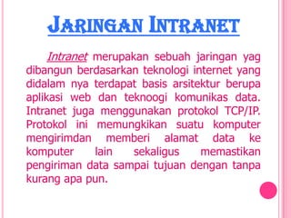 JARINGAN INTRANET
   Intranet merupakan sebuah jaringan yag
dibangun berdasarkan teknologi internet yang
didalam nya terdapat basis arsitektur berupa
aplikasi web dan teknoogi komunikas data.
Intranet juga menggunakan protokol TCP/IP.
Protokol ini memungkikan suatu komputer
mengirimdan memberi alamat data ke
komputer     lain  sekaligus     memastikan
pengiriman data sampai tujuan dengan tanpa
kurang apa pun.
 