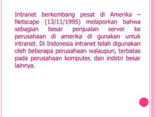 Intranet berkembang pesat di Amerika –
Netscape (13/11/1995) melaporkan bahwa
sebagian      besar   penjualan     server   ke
perusahaan di amerika di gunakan untuk
intranet. Di Indonesia intranet telah digunakan
oleh beberapa perusahaan walaupun, terbatas
pada perusahaan komputer, dan indstri besar
lainnya.
 