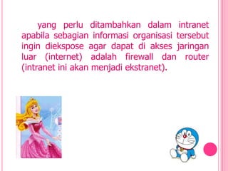 yang perlu ditambahkan dalam intranet
apabila sebagian informasi organisasi tersebut
ingin diekspose agar dapat di akses jaringan
luar (internet) adalah firewall dan router
(intranet ini akan menjadi ekstranet).
 