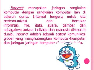 Internet    merupakan jaringan rangkaian
komputer dengan rangkaian komputer lain di
seluruh dunia. Internet berguna untuk kita
berkomunikasi             dan            bertukar
informasi, file, data, suara, gambar dan
sebagainya antara individu dan manusia diseluruh
dunia. Internet adalah sebuah sistem komunikasi
global yang menghubungkan komputer-komputer
dan jaringan-jaringan komputer di seluruh dunia.
 