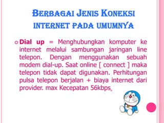 BERBAGAI JENIS KONEKSI
         INTERNET PADA UMUMNYA
 Dial up = Menghubungkan komputer ke
 internet melalui sambungan jaringan line
 telepon. Dengan menggunakan sebuah
 modem dial-up. Saat online [ connect ] maka
 telepon tidak dapat digunakan. Perhitungan
 pulsa telepon berjalan + biaya internet dari
 provider. max Kecepatan 56kbps.
 