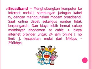  Broadband   = Menghubungkan komputer ke
 internet melalui sambungan jaringan kabel
 tv, dengan menggunakan modem broadband.
 Saat online dapat sekaligus nonton tidak
 berpengaruh. Dan biaya lebih hemat cukup
 membayar abodemen tv cable + biaya
 internet provider untuk 24 jam online [ no
 limit ]. kecepatan mulai dari 64kbps -
 256kbps.
 