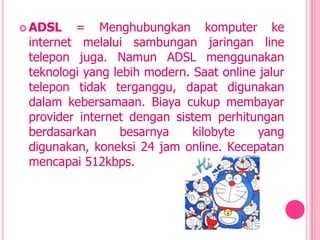 ADSL   = Menghubungkan komputer ke
 internet melalui sambungan jaringan line
 telepon juga. Namun ADSL menggunakan
 teknologi yang lebih modern. Saat online jalur
 telepon tidak terganggu, dapat digunakan
 dalam kebersamaan. Biaya cukup membayar
 provider internet dengan sistem perhitungan
 berdasarkan     besarnya     kilobyte    yang
 digunakan, koneksi 24 jam online. Kecepatan
 mencapai 512kbps.
 