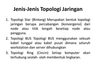 Jenis-Jenis Topologi Jaringan
1. Topologi Star (Bintang) Merupakan bentuk topologi
   jaringan berupa percabangan (konvergensi) dari
   node atau titik tengah kesetiap node atau
   pengguna.
2. Topologi BUS Topologi BUS menggunakan sebuah
   kabel tunggal atau kabel pusat dimana seluruh
   workstation dan server dihubungkan
3. Topologi Ring (Cincin) Setiap komputer akan
   terhubung seolah- olah membentuk lingkaran.
 