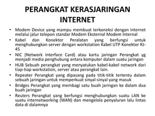 PERANGKAT KERASJARINGAN
              INTERNET
• Modem Device yang mampu membuat terkoneksi dengan internet
  melalui jalur telepon standar Modem Eksternal Modem Internal
• Kabel dan Konektor Peralatan yang berfungsi untuk
  menghubungkan server dengan workstation Kabel UTP Konektor RJ-
  45
• NIC (Network Interface Card) atau kartu jaringan Perangkat yg
  menjadi media penghubung antara komputer dalam suatu jaringan
• HUB Sebuah perangkat yang menyatukan kabel-kabel network dari
  tiap-tiap workstation, server atau perangkat lain.
• Repeater Perangkat yang dipasang pada titik-titik tertentu dalam
  sebuah jaringan untuk memperkuat sinyal-sinyal yang masuk
• Bridges Perangkat yang membagi satu buah jaringan ke dalam dua
  buah jaringan
• Reuters Perangkat yang berfungsi menghubungkan suatu LAN ke
  suatu internetworking (WAN) dan mengelola penyaluran lalu lintas
  data di dalamnya
 