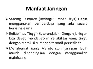 Manfaat Jaringan
 Sharing Resource (Berbagi Sumber Daya) Dapat
  menggunakan sumberdaya yang ada secara
  bersama-sama
 Reliabilitas Tinggi (Keterandalan) Dengan jaringan
  kita dapat mendapatkan reliabilitas yang tinggi
  dengan memiliki sumber alternatif persediaan
 Menghemat uang Membangun jaringan lebih
  murah dibandingkan dengan menggunakan
  mainframe
 