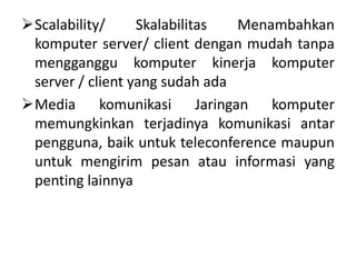 Scalability/     Skalabilitas  Menambahkan
 komputer server/ client dengan mudah tanpa
 mengganggu komputer kinerja komputer
 server / client yang sudah ada
Media komunikasi Jaringan komputer
 memungkinkan terjadinya komunikasi antar
 pengguna, baik untuk teleconference maupun
 untuk mengirim pesan atau informasi yang
 penting lainnya
 