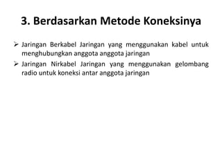 3. Berdasarkan Metode Koneksinya
 Jaringan Berkabel Jaringan yang menggunakan kabel untuk
  menghubungkan anggota anggota jaringan
 Jaringan Nirkabel Jaringan yang menggunakan gelombang
  radio untuk koneksi antar anggota jaringan
 