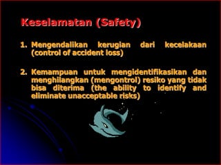 Keselamatan (Safety) 
1. Mengendalikan kerugian dari kecelakaan 
(control of accident loss) 
2. Kemampuan untuk mengidentifikasikan dan 
menghilangkan (mengontrol) resiko yang tidak 
bisa diterima (the ability to identify and 
eliminate unacceptable risks) 
 
