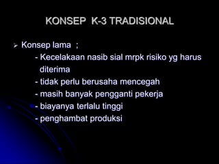 KONSEP K-3 TRADISIONAL 
 Konsep lama ; 
- Kecelakaan nasib sial mrpk risiko yg harus 
diterima 
- tidak perlu berusaha mencegah 
- masih banyak pengganti pekerja 
- biayanya terlalu tinggi 
- penghambat produksi 
 