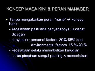 KONSEP MASA KINI & PERAN MANAGER 
 Tanpa mengabaikan peran “nasib”  konsep 
baru : 
- kecelakaan pasti ada penyebabnya  dapat 
dicegah 
- penyebab : personal factors 80%-85% dan 
environmental factors 15 %-20 % 
- kecelakaan selalu menimbulkan kerugian 
- peran pimpinan sangat penting & menentukan 
 
