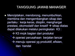TANGGUNG JAWAB MANAGER 
 Menciptakan, mendorong, menumbuhkan, 
membina dan mengembangkan sikap dan 
perilaku : kerja keras, disiplin, menghargai 
prestasi, okomodatif dan kreatif  sikap diatas 
dapat dilakukan melalui peningkatan K3 : 
 K3 mrpk bagian dari produksi 
 operasi perusahaan berjalan lancar 
 menuju operasi yg produktif, efisien, 
dan handal 
 