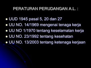 PERATURAN PERUDANGAN A.L. : 
 UUD 1945 pasal 5, 20 dan 27 
 UU NO. 14/1969 mengenai tenaga kerja 
 UU NO 1/1970 tentang keselamatan kerja 
 UU NO. 23/1992 tentang kesehatan 
 UU NO. 13/2003 tentang ketenaga kerjaan 
 