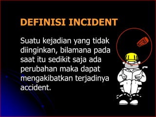 DEFINISI INCIDENT 
Suatu kejadian yang tidak 
diinginkan, bilamana pada 
saat itu sedikit saja ada 
perubahan maka dapat 
mengakibatkan terjadinya 
accident. 
 
