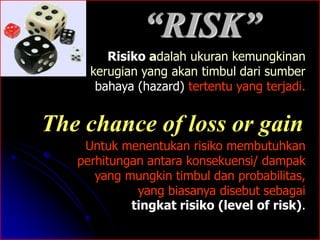 “RISK” 
Risiko adalah ukuran kemungkinan 
kerugian yang akan timbul dari sumber 
bahaya (hazard) tertentu yang terjadi. 
The chance of loss or gain 
Untuk menentukan risiko membutuhkan 
perhitungan antara konsekuensi/ dampak 
yang mungkin timbul dan probabilitas, 
yang biasanya disebut sebagai 
tingkat risiko (level of risk). 
 