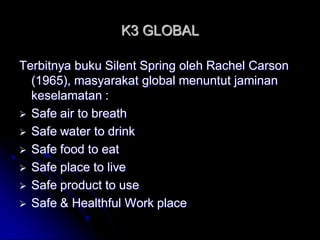 K3 GLOBAL 
Terbitnya buku Silent Spring oleh Rachel Carson 
(1965), masyarakat global menuntut jaminan 
keselamatan : 
 Safe air to breath 
 Safe water to drink 
 Safe food to eat 
 Safe place to live 
 Safe product to use 
 Safe & Healthful Work place 
 