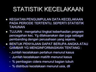 STATISTIK KECELAKAAN 
 KEGIATAN PENGUMPULAN DATA KECELAKAAN 
PADA PERIODE TERTENTU, SEPERTI STATISTIK 
TAHUNAN 
 TUJUAN : mengetahui tingkat keberhasilan program 
pencegahan kec. Yg dilaksanakan dan juga sebagai 
pembanding dengan perusahaan yang sejenis. 
 BENTUK PENYAJIAN DAPAT BERUPA ANGKA ATAU 
GAMBAR YG MENGINFORMASIKAN TENTANG : 
- Jumlah kecelakaan pertahun menurut kasus 
- Jumlah kecelakaan mati/th menurut kasus 
- % pembagian cidera menurut bagian tubuh 
- % distribusi kecelakaan menurut usia, dll 
 