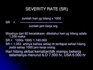 SEVERITY RATE (SR) 
Jumlah hari yg hilang x 1000 
SR = ----------------------------------------- 
Jumlah jam kerja org 
Misalnya dari 60 kecelakaan diketahui hari yg hilang adala 
1.200 maka 
SR = 1200x 1000/ 1.140.000 
SR = 1,053 artinya bahwa setiap th terdapat sehari hilang 
pada setiap 1000 jam kerja orang. 
Hari hilang akibat kematian/tdk mampu bekerja 
selamanya menurut ILO 7.500 hr, USA 6.000 hr 
 