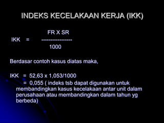 INDEKS KECELAKAAN KERJA (IKK) 
FR X SR 
IKK = ----------------- 
1000 
Berdasar contoh kasus diatas maka, 
IKK = 52,63 x 1,053/1000 
= 0,055 ( indeks tsb dapat digunakan untuk 
membandingkan kasus kecelakaan antar unit dalam 
perusahaan atau membandingkan dalam tahun yg 
berbeda) 
 
