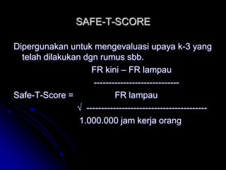 SAFE-T-SCORE 
Dipergunakan untuk mengevaluasi upaya k-3 yang 
telah dilakukan dgn rumus sbb. 
FR kini – FR lampau 
----------------------------- 
Safe-T-Score = FR lampau 
√ ----------------------------------------- 
1.000.000 jam kerja orang 
 