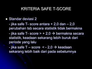 KRITERIA SAFE T-SCORE 
 Standar deviasi 2 
- jika safe T- score antara + 2,0 dan – 2,0 
perubahan tsb secara statistik tidak bermakna 
- jika safe T- score > + 2,0  bermakna secara 
statistik, keadaan sekarang lebih buruk dari 
periode yang lalu 
- jika safe T – score < - 2,0  keadaan 
sekarang lebih baik dari pada sebelumnya 
 