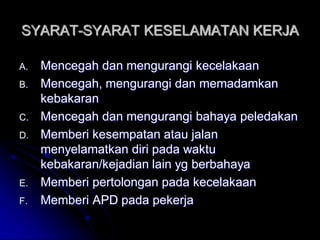 SYARAT-SYARAT KESELAMATAN KERJA 
A. Mencegah dan mengurangi kecelakaan 
B. Mencegah, mengurangi dan memadamkan 
kebakaran 
C. Mencegah dan mengurangi bahaya peledakan 
D. Memberi kesempatan atau jalan 
menyelamatkan diri pada waktu 
kebakaran/kejadian lain yg berbahaya 
E. Memberi pertolongan pada kecelakaan 
F. Memberi APD pada pekerja 
 