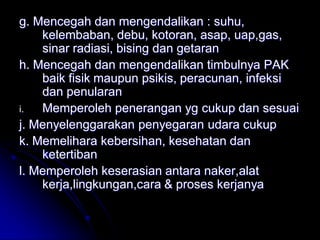 g. Mencegah dan mengendalikan : suhu, 
kelembaban, debu, kotoran, asap, uap,gas, 
sinar radiasi, bising dan getaran 
h. Mencegah dan mengendalikan timbulnya PAK 
baik fisik maupun psikis, peracunan, infeksi 
dan penularan 
i. Memperoleh penerangan yg cukup dan sesuai 
j. Menyelenggarakan penyegaran udara cukup 
k. Memelihara kebersihan, kesehatan dan 
ketertiban 
l. Memperoleh keserasian antara naker,alat 
kerja,lingkungan,cara & proses kerjanya 
 