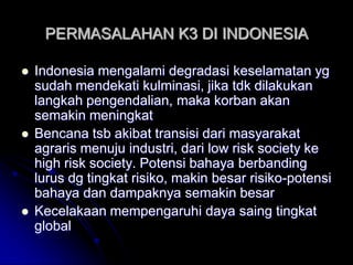 PERMASALAHAN K3 DI INDONESIA 
 Indonesia mengalami degradasi keselamatan yg 
sudah mendekati kulminasi, jika tdk dilakukan 
langkah pengendalian, maka korban akan 
semakin meningkat 
 Bencana tsb akibat transisi dari masyarakat 
agraris menuju industri, dari low risk society ke 
high risk society. Potensi bahaya berbanding 
lurus dg tingkat risiko, makin besar risiko-potensi 
bahaya dan dampaknya semakin besar 
 Kecelakaan mempengaruhi daya saing tingkat 
global 
 