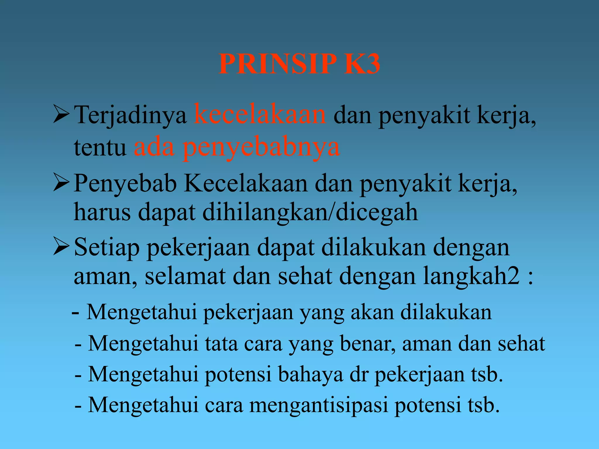 PRINSIP K3
Terjadinya kecelakaan dan penyakit kerja,
tentu ada penyebabnya
Penyebab Kecelakaan dan penyakit kerja,
harus dapat dihilangkan/dicegah
Setiap pekerjaan dapat dilakukan dengan
aman, selamat dan sehat dengan langkah2 :
- Mengetahui pekerjaan yang akan dilakukan
- Mengetahui tata cara yang benar, aman dan sehat
- Mengetahui potensi bahaya dr pekerjaan tsb.
- Mengetahui cara mengantisipasi potensi tsb.
 
