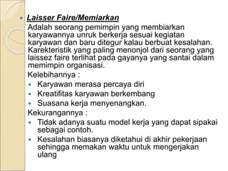  Laisser Faire/Memiarkan
Adalah seorang pemimpin yang membiarkan
karyawannya unruk berkerja sesuai kegiatan
karyawan dan baru ditegur kalau berbuat kesalahan.
Karekteristik yang paling menonjol dari seorang yang
laissez faire terlihat pada gayanya yang santai dalam
memimpin organisasi.
Kelebihannya :
 Karyawan merasa percaya diri
 Kreatifitas karyawan berkembang
 Suasana kerja menyenangkan.
Kekurangannya :
 Tidak adanya suatu model kerja yang dapat sipakai
sebagai contoh.
 Kesalahan biasanya diketahui di akhir pekerjaan
sehingga memakan waktu untuk mengerjakan
ulang
 