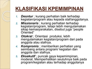 KLASIFIKASI KPEMIMPINAN
1. Desntur ; kurang perhatian baik terhadap
kegiatan/program atau kepada staf/anggotanya.
2. Missionaris ; kurang perhatian terhadap
kegiatan/program, tetapi lebih mengutamakan
sikap kemasyarakatan, disebut juga “people
Oriented”
3. Otokrat ; Orientasi produksi, lebih
mengutamakan kegiatan/program dari pada
anggota atau stafnya.
4. Kompromis ; memberikan perhatian yang
seimbang antara program/ kegiatan dan
anggota dan stafnya.
5. Eksekutif ; puncak gaya kepemimpinan,
moderat. Memperhatikan seutuhnya baik pada
program/kegiatan atau terhadap anggotanya
 