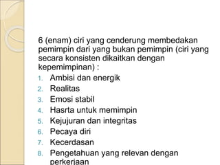 6 (enam) ciri yang cenderung membedakan
pemimpin dari yang bukan pemimpin (ciri yang
secara konsisten dikaitkan dengan
kepemimpinan) :
1. Ambisi dan energik
2. Realitas
3. Emosi stabil
4. Hasrta untuk memimpin
5. Kejujuran dan integritas
6. Pecaya diri
7. Kecerdasan
8. Pengetahuan yang relevan dengan
perkerjaan
 