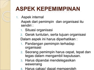 ASPEK KEPEMIMPINAN
1. Aspek internal
Aspek dari pemimpin dan organisasi itu
sendiri :
1. Situasi organisasi
2. Gerak tuntutan, serta tujuan organisasi
Dalam aspek ini harus diperhatikan :
1. Pandangan pemimpin terhadap
organisasi
2. Seorang pemimpin harus cepat, tepat dan
tegas dalam mengambil keputusan.
3. Harus dipandai mendelegasikan
wewenang
4. Harus cakap/ dapat memperoleh
 