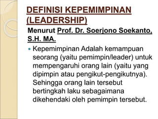 DEFINISI KEPEMIMPINAN
(LEADERSHIP)
Menurut Prof. Dr. Soerjono Soekanto,
S.H. MA.
 Kepemimpinan Adalah kemampuan
seorang (yaitu pemimpin/leader) untuk
mempengaruhi orang lain (yaitu yang
dipimpin atau pengikut-pengikutnya).
Sehingga orang lain tersebut
bertingkah laku sebagaimana
dikehendaki oleh pemimpin tersebut.
 
