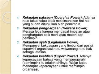 1. Kekuatan paksaan (Coerciva Power). Adanya
rasa takut kalau tidak melaksanakan hal-hal
yang sudah ditunjukan oleh pemimpin.
2. Kekuatan penghargaan (Reward Power).
Merasa lega karena mendapat imbalan atau
penghargaan baik moril atau materi dari
pemimpin.
3. Kekuatan syah (Legitimasi Power).
Mempunyai kekuasaan yang timbul dari posisi
supervisi organisasi atau wewenang atau hak
sebagai atasan.
4. Kekuatan keahlian (Expert Power). Adanya
kepercayaan bahwa yang mempengaruhi
(pemimpin) itu adalah ahlinya. Wajar kalau
mendapat kepercayaan untuk memimpin
organisasi.
 