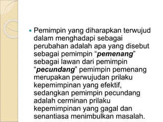  Pemimpin yang diharapkan terwujud
dalam menghadapi sebagai
perubahan adalah apa yang disebut
sebagai pemimpin “pemenang”
sebagai lawan dari pemimpin
“pecundang” pemimpin pemenang
merupakan perwujudan prilaku
kepemimpinan yang efektif,
sedangkan pemimpin pecundang
adalah cerminan prilaku
kepemimpinan yang gagal dan
senantiasa menimbulkan masalah.
 