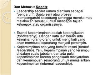 Dan Menurut Koontz
 Leadership secara umum diartikan sebagai
“pengaruh”. Suatu seni atau proses
mempengaruhi seseorang sehingga mereka mau
melakukan sesuatu untuk mencapai tujuan
kelompok atau organisasinya.
 Esensi kepemimpinan adalah kepengikutan
(followership). Dengan kata lain berarti ada
keinginan orang-orang untuk mengikuti yang
akan membuat seseorang menjadi pemimpin.
 Kepemimpinan ada yang bersifat resmi (formal
leadership). Yaitu kepemimpinan yang tersimpul
di dalam suatu jabatan, dan ada pula
kepemimpinan karena pengakuan masyarakan
dan kemampuan seseorang untuk menjalankan
kepemimpinan (informal leadership).
 