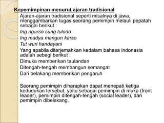 Kepemimpinan menurut ajaran tradisional
Ajaran-ajaran tradisional seperti misalnya di jawa,
menggambarkan tugas seorang pemimpin melauli pepatah
sebagai berikut :
Ing ngarso sung tulodo
Ing madya mangun karso
Tut wuri handayani
Yang apabila diterjemahkan kedalam bahasa indonesia
adalah sebagi berikut :
Dimuka memberikan taulandan
Ditengah-tengah membangun semangat
Dari belakang memberikan pengaruh
Seorang pemimpin diharapkan dapat menepati ketiga
kedudukan tersebut, yaitu sebagai pemimpin di muka (front
leader), pemimpin ditengah-tengah (social leader), dan
pemimpin dibelakang.
 