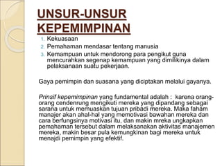 UNSUR-UNSUR
KEPEMIMPINAN
1. Kekuasaan
2. Pemahaman mendasar tentang manusia
3. Kemampuan untuk mendorong para pengikut guna
mencurahkan segenap kemampuan yang dimilikinya dalam
pelaksanaan suatu pekerjaan.
Gaya pemimpin dan suasana yang diciptakan melalui gayanya.
Prinsif kepemimpinan yang fundamental adalah : karena orang-
orang cendenrung mengikuti mereka yang dipandang sebagai
sarana untuk memuaskan tujuan pribadi mereka. Maka faham
manajer akan ahal-hal yang memotivasi bawahan mereka dan
cara berfungsinya motivasi itu, dan makin mreka ungkapkan
pemahaman tersebut dalam melaksanakan aktivitas manajemen
mereka, makin besar pula kemungkinan bagi mereka untuk
menajdi pemimpin yang efektif.
 