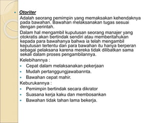  Otoriter
Adalah seorang pemimpin yang memaksakan kehendaknya
pada bawahan. Bawahan melaksanakan tugas sesuai
dengan perintah.
Dalam hal mengambil kuputusan seorang manajer yang
otokratis akan bertindak sendiri atau memberitahukan
kepada para bawahanya bahwa ia telah mengambil
keputusan tertentu dan para bawahan itu hanya berperan
sebagai pelaksana karena mereka tidak dilibatkan sama
sekali dalam proses pengambilannya.
Kelebihannya :
 Cepat dalam melaksanakan pekerjaan
 Mudah pertanggungjawabannta.
 Bawahan cepat mahir.
Keburukannya :
 Pemimpin bertindak secara dikrator
 Suasana kerja kaku dan membosankan
 Bawahan tidak tahan lama bekerja.
 