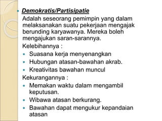  Demokratis/Partisipatie
Adalah seseorang pemimpin yang dalam
melaksanakan suatu pekerjaan mengajak
berunding karyawanya. Mereka boleh
mengajukan saran-sarannya.
Kelebihannya :
 Suasana kerja menyenangkan
 Hubungan atasan-bawahan akrab.
 Kreativitas bawahan muncul
Kekurangannya :
 Memakan waktu dalam mengambil
keputusan.
 Wibawa atasan berkurang.
 Bawahan dapat mengukur kepandaian
atasan
 